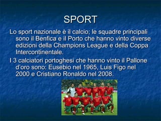 SPORTSPORT
Lo sport nazionale è il calcio; le squadre principaliLo sport nazionale è il calcio; le squadre principali
sono il Benfica e il Porto che hanno vinto diversesono il Benfica e il Porto che hanno vinto diverse
edizioni della Champions League e della Coppaedizioni della Champions League e della Coppa
Intercontinentale.Intercontinentale.
I 3 calciatori portoghesi che hanno vinto il PalloneI 3 calciatori portoghesi che hanno vinto il Pallone
d’oro sono: Eusebio nel 1965, Luis Figo neld’oro sono: Eusebio nel 1965, Luis Figo nel
2000 e Cristiano Ronaldo nel 2008.2000 e Cristiano Ronaldo nel 2008.
 