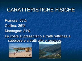 CARATTERISTICHE FISICHECARATTERISTICHE FISICHE
Pianura: 53%Pianura: 53%
Collina: 26%Collina: 26%
Montagna: 21%Montagna: 21%
Le coste si presentano a tratti rettilinee eLe coste si presentano a tratti rettilinee e
sabbiose e a tratti alte e rocciose.sabbiose e a tratti alte e rocciose.
 