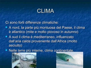 CLIMACLIMA
Ci sono forti differenze climatiche:Ci sono forti differenze climatiche:
 A nord, la parte più montuosa del Paese, il climaA nord, la parte più montuosa del Paese, il clima
è atlantico (mite e molto piovoso in autunno)è atlantico (mite e molto piovoso in autunno)
 A sud il clima è mediterraneo, influenzatoA sud il clima è mediterraneo, influenzato
dall’aria calda proveniente dall’Africa (moltodall’aria calda proveniente dall’Africa (molto
asciutto)asciutto)
 Nelle terre più interne, clima continentale.Nelle terre più interne, clima continentale.
 