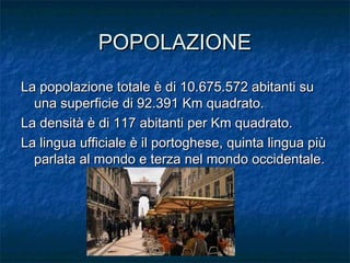 POPOLAZIONEPOPOLAZIONE
La popolazione totale è di 10.675.572 abitanti suLa popolazione totale è di 10.675.572 abitanti su
una superficie di 92.391 Km quadrato.una superficie di 92.391 Km quadrato.
La densità è di 117 abitanti per Km quadrato.La densità è di 117 abitanti per Km quadrato.
La lingua ufficiale è il portoghese, quinta lingua piùLa lingua ufficiale è il portoghese, quinta lingua più
parlata al mondo e terza nel mondo occidentale.parlata al mondo e terza nel mondo occidentale.
 
