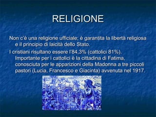 RELIGIONERELIGIONE
Non c’è una religione ufficiale; è garantita la libertà religiosaNon c’è una religione ufficiale; è garantita la libertà religiosa
e il principio di laicità dello Stato.e il principio di laicità dello Stato.
I cristiani risultano essere l’84,3% (cattolici 81%).I cristiani risultano essere l’84,3% (cattolici 81%).
Importante per i cattolici è la cittadina di Fatima,Importante per i cattolici è la cittadina di Fatima,
conosciuta per le apparizioni della Madonna a tre piccoliconosciuta per le apparizioni della Madonna a tre piccoli
pastori (Lucia, Francesco e Giacinta) avvenuta nel 1917.pastori (Lucia, Francesco e Giacinta) avvenuta nel 1917.
 