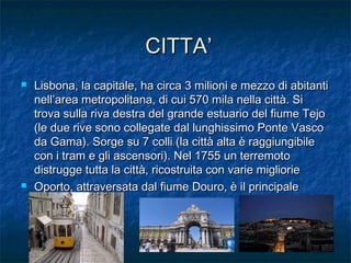 CITTA’CITTA’
 Lisbona, la capitale, ha circa 3 milioni e mezzo di abitantiLisbona, la capitale, ha circa 3 milioni e mezzo di abitanti
nell’area metropolitana, di cui 570 mila nella città. Sinell’area metropolitana, di cui 570 mila nella città. Si
trova sulla riva destra del grande estuario del fiume Tejotrova sulla riva destra del grande estuario del fiume Tejo
(le due rive sono collegate dal lunghissimo Ponte Vasco(le due rive sono collegate dal lunghissimo Ponte Vasco
da Gama). Sorge su 7 colli (la città alta è raggiungibileda Gama). Sorge su 7 colli (la città alta è raggiungibile
con i tram e gli ascensori). Nel 1755 un terremotocon i tram e gli ascensori). Nel 1755 un terremoto
distrugge tutta la città, ricostruita con varie miglioriedistrugge tutta la città, ricostruita con varie migliorie
 Oporto, attraversata dal fiume Douro, è il principaleOporto, attraversata dal fiume Douro, è il principale
porto.porto.
 