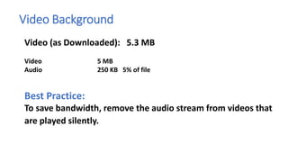 Video Background
Video (as Downloaded): 5.3 MB
Video 5 MB
Audio 250 KB 5% of file
Best Practice:
To save bandwidth, remove the audio stream from videos that
are played silently.
 