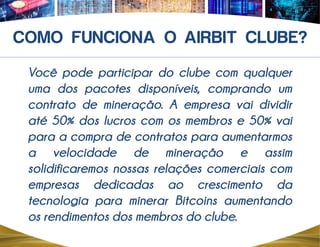 Você pode participar do clube com qualquer
uma dos pacotes disponíveis, comprando um
contrato de mineração. A empresa vai dividir
até 50% dos lucros com os membros e 50% vai
para a compra de contratos para aumentarmos
a velocidade de mineração e assim
solidificaremos nossas relações comerciais com
empresas dedicadas ao crescimento da
tecnologia para minerar Bitcoins aumentando
os rendimentos dos membros do clube.
 