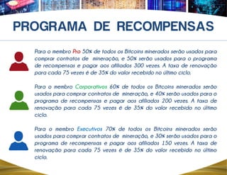 Para o membro Pro 50% de todos os Bitcoins minerados serão usados para
comprar contratos de mineração, e 50% serão usados para o programa
de recompensas e pagar aos afiliados 300 vezes. A taxa de renovação
para cada 75 vezes é de 35% do valor recebido no último ciclo.
Para o membro Corporativos 60% de todos os Bitcoins minerados serão
usados para comprar contratos de mineração, e 40% serão usados para o
programa de recompensas e pagar aos afiliados 200 vezes. A taxa de
renovação para cada 75 vezes é de 35% do valor recebido no último
ciclo.
Para o membro Executivos 70% de todos os Bitcoins minerados serão
usados para comprar contratos de mineração, e 30% serão usados para o
programa de recompensas e pagar aos afiliados 150 vezes. A taxa de
renovação para cada 75 vezes é de 35% do valor recebido no último
ciclo.
 