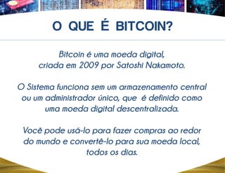 Bitcoin é uma moeda digital,
criada em 2009 por Satoshi Nakamoto.
O Sistema funciona sem um armazenamento central
ou um administrador único, que é definido como
uma moeda digital descentralizada.
Você pode usá-lo para fazer compras ao redor
do mundo e convertê-lo para sua moeda local,
todos os dias.
É
 
