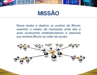 Nossa missão é duplicar os usuários de Bitcoin,
aumentar o número de transações entre eles e
assim acrescentar estabelecimentos e empresas
que aceitam Bitcoin ao redor do mundo.
Ã
 