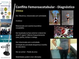 www.unidadedaanca.com 
Conflito Femoroacetabular - Diagnóstico 
Clinica 
Dor. Mecânica, relacionada com actividade 
Insidiosa 
Relacionada com evento traumático 
inicial(30%) 
Dor localizada na face anterior e lateral da 
anca("C signal.") Menos frequentemente 
coxa, joelho, lombar e nádega 
Dor relacionada com a actividade. 
Limitação da actividade desportiva e tarefas 
de vida diária 
Dor ao sentar – flexão da anca 
Mobilidades podem estar afectadas 
 