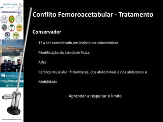 www.unidadedaanca.com 
Conflito Femoroacetabular - Tratamento 
Conservador 
1º a ser considerado em individuos sintomáticos 
Modificação da atividade física, 
AINE 
Reforço muscular  lombares, dos abdominais e dos abdutores e 
Mobilidade 
Aprender a respeitar o limite 
 