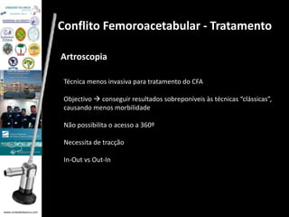 www.unidadedaanca.com 
Conflito Femoroacetabular - Tratamento 
Artroscopia 
Técnica menos invasiva para tratamento do CFA 
Objectivo  conseguir resultados sobreponíveis às técnicas “clássicas”, 
causando menos morbilidade 
Não possibilita o acesso a 360º 
Necessita de tracção 
In-Out vs Out-In 
 