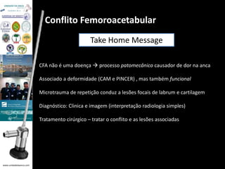 www.unidadedaanca.com 
Conflito Femoroacetabular 
Take Home Message 
CFA não é uma doença  processo patomecânico causador de dor na anca 
Associado a deformidade (CAM e PINCER) , mas também funcional 
Microtrauma de repetição conduz a lesões focais de labrum e cartilagem 
Diagnóstico: Clinica e imagem (interpretação radiologia simples) 
Tratamento cirúrgico – tratar o conflito e as lesões associadas 
 