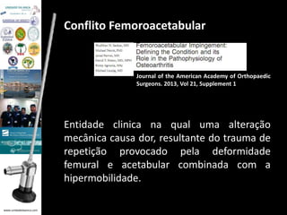 www.unidadedaanca.com 
Conflito Femoroacetabular 
Journal of the American Academy of Orthopaedic 
Surgeons. 2013, Vol 21, Supplement 1 
Entidade clinica na qual uma alteração 
mecânica causa dor, resultante do trauma de 
repetição provocado pela deformidade 
femural e acetabular combinada com a 
hipermobilidade. 
 