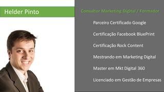 Helder	
  Pinto Consultor	
  Marketing	
  Digital	
  /	
  Formador
Parceiro	
  Certificado	
  Google
Certificação Facebook BluePrint
Certificação	
  Rock	
  Content
Mestrando	
  em	
  Marketing	
  Digital
Master	
  em	
  Mkt Digital	
  360
Licenciado	
  em	
  Gestão	
  de	
  Empresas
 