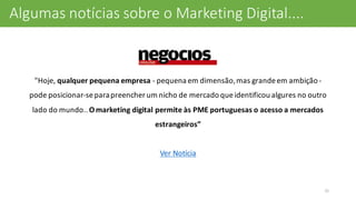 "Hoje,	
  qualquer	
  pequena	
  empresa	
  -­‐ pequena	
  em	
  dimensão,	
  mas	
  grande	
  em	
  ambição	
  -­‐
pode	
  posicionar-­‐se	
  para	
  preencher	
  um	
  nicho	
  de	
  mercado	
  que	
  identificou	
  algures	
  no	
  outro	
  
lado	
  do	
  mundo..	
  O	
  marketing	
  digital	
  permite	
  às	
  PME	
  portuguesas	
  o	
  acesso	
  a	
  mercados	
  
estrangeiros”
Ver	
  Notícia
31
Algumas	
  notícias	
  sobre	
  o	
  Marketing	
  Digital....
 
