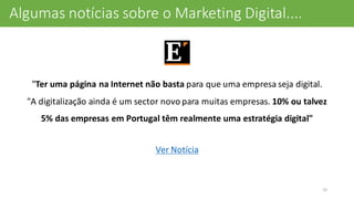 O	
  que	
  diz	
  a	
  Imprensa...
"Ter	
  uma	
  página	
  na	
  Internet	
  não	
  basta para	
  que	
  uma	
  empresa	
  seja	
  digital.	
  
"A	
  digitalização	
  ainda	
  é	
  um	
  sector	
  novo	
  para	
  muitas	
  empresas.	
  10%	
  ou	
  talvez	
  
5%	
  das	
  empresas	
  em	
  Portugal	
  têm	
  realmente	
  uma	
  estratégia	
  digital"
Ver	
  Notícia
32
Algumas	
  notícias	
  sobre	
  o	
  Marketing	
  Digital....
 