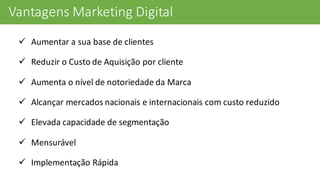 Vantagens	
  Marketing	
  Digital
ü Aumentar	
  a	
  sua	
  base	
  de	
  clientes
ü Reduzir	
  o	
  Custo	
  de	
  Aquisição	
  por	
  cliente	
  
ü Aumenta	
  o	
  nível	
  de	
  notoriedade	
  da	
  Marca
ü Alcançar	
  mercados	
  nacionais	
  e	
  internacionais	
  com	
  custo	
  reduzido
ü Elevada	
  capacidade	
  de	
  segmentação
ü Mensurável
ü Implementação	
  Rápida
 