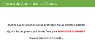 Precisa	
  de	
  Aumentar	
  as	
  Vendas
Imagine	
  que	
  está	
  numa	
  reunião	
  de	
  Direção,	
  na	
  sua	
  empresa,	
  quando	
  
alguém	
  lhe	
  pergunta	
  o	
  que	
  devem	
  fazer	
  para	
  AUMENTAR	
  AS	
  VENDAS,	
  
com	
  um	
  orçamento	
  reduzido...
 