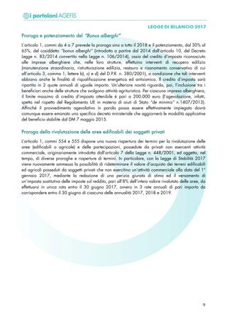 PPrroorrooggaa ee ppootteennzziiaammeennttoo ddeell ““BBoonnuuss aallbbeerrgghhii””
L‘articolo 1, commi da 4 a 7 prevede la proroga sino a tutto il 2018 e il potenziamento, dal 30% al
65%, del cosiddetto “bonus alberghi” (introdotto a partire dal 2014 dall’articolo 10, del Decreto
Legge n. 83/2014 convertito nella Legge n. 106/2014), ossia del credito d’imposta riconosciuto
alle imprese alberghiere che, nelle loro strutture, effettuino interventi di recupero edilizio
(manutenzione straordinaria, ristrutturazione edilizia, restauro e risanamento conservativo di cui
all’articolo 3, comma 1, lettere b), c) e d) del D.P.R. n. 380/2001), a condizione che tali interventi
abbiano anche le finalità di riqualificazione energetica ed antisismica. Il credito d’imposta sarà
ripartito in 2 quote annuali di uguale importo. Un’ulteriore novità riguarda, poi, l’inclusione tra i
beneficiari anche delle strutture che svolgono attività agrituristica. Per ciascuna impresa alberghiera,
il limite massimo di credito d’imposta ottenibile è pari a 200.000 euro (l’agevolazione, infatti,
spetta nel rispetto del Regolamento UE in materia di aiuti di Stato “de minimis” n.1407/2013).
Affinché il provvedimento agevolativo in parola possa essere effettivamente impiegato dovrà
comunque essere emanato uno specifico decreto ministeriale che aggiornerà le modalità applicative
del beneficio stabilite dal DM 7 maggio 2015.
PPrroorrooggaa ddeellllaa rriivvaalluuttaazziioonnee ddeellllee aarreeee eeddiiffiiccaabbiillii ddeeii ssooggggeettttii pprriivvaattii
L’articolo 1, commi 554 e 555 dispone una nuova riapertura dei termini per la rivalutazione delle
aree (edificabili o agricole) e delle partecipazioni, possedute da privati non esercenti attività
commerciale, originariamente introdotta dall’articolo 7 della Legge n. 448/2001, ed oggetto, nel
tempo, di diverse proroghe e riaperture di termini. In particolare, con la Legge di Stabilità 2017
viene nuovamente ammessa la possibilità di rideterminare il valore d’acquisto dei terreni edificabili
ed agricoli posseduti da soggetti privati che non esercitino un’attività commerciale alla data del 1°
gennaio 2017, mediante la redazione di una perizia giurata di stima ed il versamento di
un’imposta sostitutiva delle imposte sul reddito, pari all’8% dell’intero valore rivalutato delle aree, da
effettuarsi in unica rata entro il 30 giugno 2017, ovvero in 3 rate annuali di pari importo da
corrispondere entro il 30 giugno di ciascuna delle annualità 2017, 2018 e 2019.
9
 