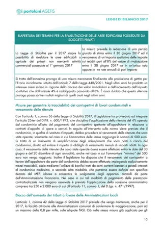 RIAPERTURA DEI TERMINI PER LA RIVALUTAZIONE DELLE AREE EDIFICABILI POSSEDUTE DA
SOGGETTI PRIVATI
La Legge di Stabilità per il 2017 riapre la
possibilità di rivalutare le aree edificabili o
agricole dei privati non esercenti attività
commerciali possedute al 1° gennaio 2017
La misura prevede la redazione di una perizia
giurata di stima entro il 30 giugno 2017 ed il
versamento di un’imposta sostitutiva delle imposte
sui redditi pari all’8% del valore di rivalutazione
entro il 30 giugno 2017 se in un’unica rata
oppure in tre rate annuali di pari importo
Si tratta dell’ennesima proroga di una misura meramente finalizzata alla produzione di gettito per
l’Erario inizialmente istituita dall’articolo 7 della Legge 448/2001. Negli ultimi anni ha prodotto un
interesse assai scarso in ragione della discesa dei valori immobiliari e dell’incremento dell’imposta
sostitutiva che dall’iniziale 4% è raddoppiata passando all’8%. È assai dubbio che questa ulteriore
proroga possa sortire risultati migliori di quelli avuti negli ultimi anni.
MMiissuurree ppeerr ggaarraannttiirree llaa ttrraacccciiaabbiilliittàà ddeeii ccoorrrriissppeettttiivvii ddii llaavvoorrii ccoonnddoommiinniiaallii ee
vveerrssaammeennttoo ddeellllee rriitteennuuttee
Con l’articolo 1, comma 36 della Legge di Stabilità 2017, il Legislatore ha provveduto ad integrare
l’articolo 25-ter del D.P.R. n. 600/1973, che disciplina l’applicazione della ritenuta del 4% operata
dal condominio all’atto del pagamento del corrispettivo spettante all’appaltatore in relazione a
contratti d’appalto di opere o servizi. In seguito all’intervento sulla norma viene previsto che il
condominio, in qualità di sostituto d’imposta, debba procedere al versamento delle ritenute che sono
state operate, solamente nel caso in cui l’ammontare delle stesse raggiunga la somma di 500 euro.
Si tratta di un intervento di semplificazione degli adempimenti che sono posti a carico del
condominio, diretto ad evitare il rispetto di obblighi di versamento mensili di importi ridotti. In ogni
caso, il versamento delle ritenute che sono state operate dovrà essere effettuato entro le date del 30
giugno e del 20 dicembre di ogni annualità, anche nel caso in cui l’ammontare “minimo” dei 500
euro non venga raggiunto. Inoltre il legislatore ha disposto che il versamento dei corrispettivi a
favore dell’appaltatore da parte del condominio debba essere effettuato impiegando esclusivamente
mezzi tracciabili, ossia mediante l’utilizzo di bonifici tratti da conti correnti bancari o postali intestati
al condominio medesimo, o secondo altre modalità, che potranno essere definite con specifico
decreto del MEF, idonee a consentire lo svolgimento degli opportuni controlli da parte
dell’Amministrazione finanziaria. Nel caso in cui tali modalità di pagamento delle prestazioni
contrattualizzate non vengano osservate è prevista l’applicazione della sanzione amministrativa
compresa tra 250 e 2.000 euro di cui all’articolo 11, comma 1, del D.Lgs. n. 471/1997).
BBllooccccoo ddeellll’’aauummeennttoo ddeeii ttrriibbuuttii aa ffaavvoorree ddeellllee AAmmmmiinniissttrraazziioonnii llooccaallii
L’articolo 1, comma 42 della Legge di Stabilità 2017 prevede che venga mantenuta, anche per il
2017, la facoltà attribuita alle Amministrazioni comunali di confermare la maggiorazione, pari ad
un massimo dello 0,8 per mille, sulle aliquote TASI. Ciò nella stessa misura già applicata per gli
10
 