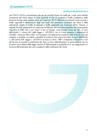 anni 2015 e 2016 e naturalmente solo per gli immobili diversi da quelli per i quali viene stabilita
l’esenzione dal tributo stesso. In linea generale al fine di contenere il livello complessivo della
pressione fiscale viene sospesa anche per l’esercizio 2017 l’efficacia di eventuali norme assunte a
livello regionale e deliberazioni degli enti locali che prevedano incrementi dei tributi e delle
addizionali rispetto al livello di aliquote e tariffe applicabili per l’esercizio 2015. Tuttavia, si
segnala che tale sospensione non opera per la TARI (per altro va anche segnalato che il presupposto
impositivo di TARI, che è una “tassa” e non un’imposta, come accade invece per IUC, ai sensi
dell’articolo 1, comma 641 della Legge n. 147/2013, non è il mero possesso o detenzione di
immobili – come per IMU e TASI - ma il possesso o la detenzione a qualsiasi titolo di locali o di aree
scoperte, a qualsiasi uso adibiti, suscettibili di produrre rifiuti urbani ed inoltre, ai sensi dell’articolo
1, del comma 639, Legge n. 147/2013, la tassa sui rifiuti – TARI – è destinata a finanziare i costi
del servizio di raccolta e smaltimento dei rifiuti, a carico dell'utilizzatore. È quindi evidente che sia
lo spirito che la lettera della legge istitutiva di TARI prevede la possibilità di un suo adeguamento in
funzione dell’andamento dei costi complessivi dello smaltimento dei rifiuti).
11
 