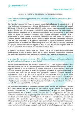 MISURE DI FISCALITÀ GENERALE A FAVORE DELLE IMPRESE
EEssaammee ddeellllee mmooddaalliittàà ddii aapppplliiccaazziioonnee ddeellllaa rriidduuzziioonnee ddeellll’’IIRREESS eedd iinnttrroodduuzziioonnee ddeellllaa
nnuuoovvaa ““IIRRII””
Con l’articolo 1, comma 547, lettera b) e con il comma 548 della Legge di Stabilità per il 2017
viene confermata la disposizione di riduzione dell’aliquota IRES (imposta sul reddito sulle società),
dall’attuale 27,5% al 24% a decorrere dal 2017 (norma peraltro già contenuta nella precedente
Legge di Stabilità per il 2016 - Legge n. 208/2015). Inoltre, viene previsto che a tale aliquota di
prelievo verranno assoggettati tutti gli imprenditori individuali e le società di persone (a patto che si
trovino in regime di contabilità ordinaria), oggi soggette all’aliquota marginale IRPEF. Il
provvedimento in parola consiste, in particolare, dell’introduzione della nuova “IRI” (Imposta sul
Reddito d’Impresa), che consentirà a tutti i titolari di reddito d’impresa (imprenditori individuali,
S.n.c. ed S.a.s. come detto, ed è opportuno sottolinearlo, in regime di contabilità ordinaria) di
applicare in sede di tassazione dei redditi conseguiti nel corso dell’esercizio l’aliquota fissa IRI del
24% (al pari delle società di capitali soggette ad IRES), in luogo dell’aliquota marginale IRPEF (che
va da una percentuale minima pari al 23% ad una massima del 43%).
La nuova IRI (da più parti definita come una “flat tax”) per le PMI si applicherà su opzione del
contribuente per un lasso di tempo di durata pari a 5 periodi d’imposta (rinnovabile) e, comunque,
solo per l’utile d’impresa che viene mantenuto in azienda e non è attribuito all’imprenditore.
LLaa pprroorrooggaa ddeell ssuuppeerraammmmoorrttaammeennttoo ee ll’’iinnttrroodduuzziioonnee ddeell rreeggiimmee ddii iippeerraammmmoorrttaammeennttoo
ppeerr ggllii iinnvveessttiimmeennttii ddii iimmpprreessaa iinn bbeennii ddiiggiittaallii
Secondo quanto viene stabilito dall’articolo 1, commi da 8 a 13 della Legge di Stabilità 2017 è
prevista la proroga per tutto il 2017 dell’agevolazione fiscale, introdotta l’anno passato in sede di
Legge di Stabilità, al fine di incentivare le imprese all’acquisto di nuovi impianti e macchinari
funzionali all’attività produttiva (si tratta del cosiddetta procedura di superammortamento). In
particolare, così come era già previsto nella precedente normativa, l’incentivo consente di
ammortizzare il 40% in più del costo d’acquisto dei beni strumentali nuovi (in questo modo,
l’ammortamento viene calcolato non sul 100% del costo del bene, come avviene in base alle regole
ordinarie, ma sul 140% del costo dello stesso. Ad esempio, se un bene ha un costo d’acquisto di
10.000 euro, da ammortizzare in 10 anni, la quota d’ammortamento, considerando l’incentivo, è
pari a 1.400 euro, anziché 1.000 euro l’anno).
Per incentivare ulteriormente gli investimenti secondo quanto previsto dal programma “industria
4.0”, viene stabilito che, per l’acquisto di beni materiali digitali, elencati nell’Allegato A al
medesimo provvedimento, la percentuale d’ammortamento sia pari al 250% (cosiddetto
iperammortamento che, in pratica, consente, per questi beni, una maggiorazione del 150% del
coefficiente d’ammortamento). Vengono agevolati con ammortamento al 140%, inoltre, anche i beni
immateriali strumentali compresi nell’Allegato B al medesimo provvedimento, acquistati dai
beneficiari del cosiddetto iperammortamento. Per poter accedere alla fruizione
dell’iperammortamento riferito ai beni digitali (siano essi materiali che immateriali) l’impresa deve
produrre una dichiarazione del legale rappresentante attestante che il bene possiede le
caratteristiche tecniche idonee per includerlo negli elenchi di cui all’Allegato A o B del medesimo
12
 