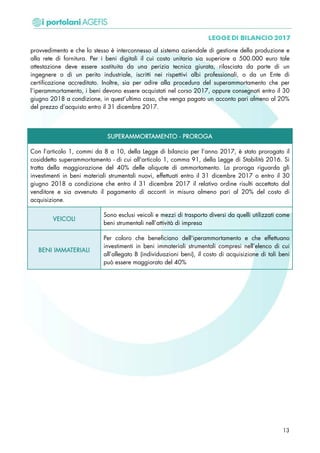 provvedimento e che lo stesso è interconnesso al sistema aziendale di gestione della produzione e
alla rete di fornitura. Per i beni digitali il cui costo unitario sia superiore a 500.000 euro tale
attestazione deve essere sostituita da una perizia tecnica giurata, rilasciata da parte di un
ingegnere o di un perito industriale, iscritti nei rispettivi albi professionali, o da un Ente di
certificazione accreditato. Inoltre, sia per adire alla procedura del superammortamento che per
l’iperammortamento, i beni devono essere acquistati nel corso 2017, oppure consegnati entro il 30
giugno 2018 a condizione, in quest’ultimo caso, che venga pagato un acconto pari almeno al 20%
del prezzo d’acquisto entro il 31 dicembre 2017.
SUPERAMMORTAMENTO - PROROGA
Con l’articolo 1, commi da 8 a 10, della Legge di bilancio per l’anno 2017, è stato prorogato il
cosiddetto superammortamento - di cui all'articolo 1, comma 91, della Legge di Stabilità 2016. Si
tratta della maggiorazione del 40% delle aliquote di ammortamento. La proroga riguarda gli
investimenti in beni materiali strumentali nuovi, effettuati entro il 31 dicembre 2017 o entro il 30
giugno 2018 a condizione che entro il 31 dicembre 2017 il relativo ordine risulti accettato dal
venditore e sia avvenuto il pagamento di acconti in misura almeno pari al 20% del costo di
acquisizione.
VEICOLI
Sono esclusi veicoli e mezzi di trasporto diversi da quelli utilizzati come
beni strumentali nell’attività di impresa
BENI IMMATERIALI
Per coloro che beneficiano dell'iperammortamento e che effettuano
investimenti in beni immateriali strumentali compresi nell’elenco di cui
all’allegato B (individuazioni beni), il costo di acquisizione di tali beni
può essere maggiorato del 40%
13
 