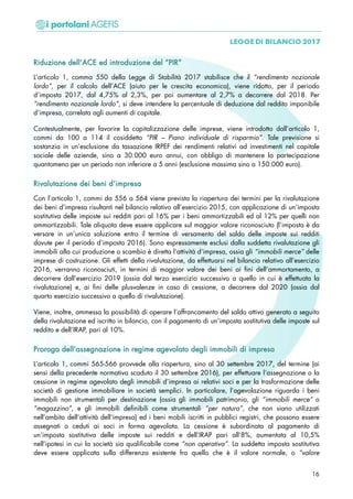 RRiidduuzziioonnee ddeellll’’AACCEE eedd iinnttrroodduuzziioonnee ddeell ““PPIIRR””
L’articolo 1, comma 550 della Legge di Stabilità 2017 stabilisce che il “rendimento nozionale
lordo”, per il calcolo dell’ACE (aiuto per le crescita economica), viene ridotto, per il periodo
d’imposta 2017, dal 4,75% al 2,3%, per poi aumentare al 2,7% a decorrere dal 2018. Per
“rendimento nozionale lordo”, si deve intendere la percentuale di deduzione dal reddito imponibile
d’impresa, correlata agli aumenti di capitale.
Contestualmente, per favorire la capitalizzazione delle imprese, viene introdotto dall’articolo 1,
commi da 100 a 114 il cosiddetto “PIR – Piano individuale di risparmio”. Tale previsione si
sostanzia in un’esclusione da tassazione IRPEF dei rendimenti relativi ad investimenti nel capitale
sociale delle aziende, sino a 30.000 euro annui, con obbligo di mantenere la partecipazione
quantomeno per un periodo non inferiore a 5 anni (esclusione massima sino a 150.000 euro).
RRiivvaalluuttaazziioonnee ddeeii bbeennii dd’’iimmpprreessaa
Con l’articolo 1, commi da 556 a 564 viene prevista la riapertura dei termini per la rivalutazione
dei beni d’impresa risultanti nel bilancio relativo all’esercizio 2015, con applicazione di un’imposta
sostitutiva delle imposte sui redditi pari al 16% per i beni ammortizzabili ed al 12% per quelli non
ammortizzabili. Tale aliquota deve essere applicare sul maggior valore riconosciuto (l’imposta è da
versare in un’unica soluzione entro il termine di versamento del saldo delle imposte sui redditi
dovute per il periodo d’imposta 2016). Sono espressamente esclusi dalla suddetta rivalutazione gli
immobili alla cui produzione o scambio è diretta l’attività d’impresa, ossia gli “immobili merce” delle
imprese di costruzione. Gli effetti della rivalutazione, da effettuarsi nel bilancio relativo all’esercizio
2016, verranno riconosciuti, in termini di maggior valore dei beni ai fini dell’ammortamento, a
decorrere dall’esercizio 2019 (ossia dal terzo esercizio successivo a quello in cui è effettuata la
rivalutazione) e, ai fini delle plusvalenze in caso di cessione, a decorrere dal 2020 (ossia dal
quarto esercizio successivo a quello di rivalutazione).
Viene, inoltre, ammessa la possibilità di operare l’affrancamento del saldo attivo generato a seguito
della rivalutazione ed iscritto in bilancio, con il pagamento di un’imposta sostitutiva delle imposte sul
reddito e dell’IRAP, pari al 10%.
PPrroorrooggaa ddeellll’’aasssseeggnnaazziioonnee iinn rreeggiimmee aaggeevvoollaattoo ddeeggllii iimmmmoobbiillii ddii iimmpprreessaa
L’articolo 1, commi 565-566 provvede alla riapertura, sino al 30 settembre 2017, del termine (ai
sensi della precedente normativa scaduto il 30 settembre 2016), per effettuare l’assegnazione o la
cessione in regime agevolato degli immobili d’impresa ai relativi soci e per la trasformazione delle
società di gestione immobiliare in società semplici. In particolare, l’agevolazione riguarda i beni
immobili non strumentali per destinazione (ossia gli immobili patrimonio, gli “immobili merce” o
“magazzino”, e gli immobili definibili come strumentali “per natura”, che non siano utilizzati
nell’ambito dell’attività dell’impresa) ed i beni mobili iscritti in pubblici registri, che possono essere
assegnati o ceduti ai soci in forma agevolata. La cessione è subordinata al pagamento di
un’imposta sostitutiva delle imposte sui redditi e dell’IRAP pari all’8%, aumentata al 10,5%
nell’ipotesi in cui la società sia qualificabile come “non operativa”. La suddetta imposta sostitutiva
deve essere applicata sulla differenza esistente fra quello che è il valore normale, o “valore
16
 