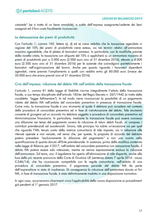 catastale” (se si tratta di un bene immobile), a scelta dell’impresa assegnante/cedente dei beni
assegnati ed il loro costo fiscalmente riconosciuto.
LLaa ddeettaassssaazziioonnee ddeeii pprreemmii ddii pprroodduuttttiivviittàà
Con l’articolo 1, comma 160, lettere a), d) ed e) viene stabilita che la tassazione agevolata in
ragione del 10% dei premi di produttività viene estesa, sia nei termini relativi all’ammontare
massimo agevolabile, che di platea di lavoratori ammessi. In particolare, con le modifiche previste
dalla novella citata, la tassazione con aliquota del 10% si applicherà su un ammontare massimo di
premi di produttività pari a 3.000 euro (2.000 euro sino al 31 dicembre 2016), elevato a 4.000
euro (2.500 euro sino al 31 dicembre 2016) per le aziende che coinvolgono pariteticamente i
lavoratori nell’organizzazione del lavoro. Anche per quanto riguarda i lavoratori dipendenti
agevolati, viene previsto l’ampliamento a quelli con reddito entro gli 80.000 euro (invece dei
50.000 euro che erano previsti sino al 31 dicembre 2016).
CCrriissii ddeellll’’iimmpprreessaa:: rriidduuzziioonnee ddeell ddeebbiittoo IIVVAA nneellll’’aammbbiittoo ddeellllaa ttrraannssaazziioonnee ffiissccaallee
L’articolo 1, comma 81 della Legge di Stabilità riscrive integralmente l’istituto della transazione
fiscale, a suo tempo disciplinato dall’articolo 182-ter del Regio Decreto n. 267/1942 (si tratta della
cosiddetta “Legge fallimentare”). In tal modo viene riconosciuta la possibilità di un pagamento
ridotto del debito IVA nell’ambito del concordato preventivo in presenza di transazione fiscale.
Come noto, la transazione fiscale è uno strumento al quale il debitore può accedere nel contesto
della procedura di concordato preventivo ed in fase di ristrutturazione del debito. Tale strumento
consente di giungere ad un accordo tra debitore soggetto a procedura di concordato preventivo ed
Amministrazione finanziaria. In particolare, mediante la transazione fiscale può essere concessa
una dilazione nei tempi del pagamento ovvero la riduzione di taluni debiti fiscali, ivi compresi i
contributi previdenziali ed assistenziali. Sinora, tale principio ha subito un’eccezione sia per quel
che riguarda l’IVA, tenuto conto della matrice comunitaria di tale imposta, sia in relazione alle
ritenute operate e non versate, nel senso che, per queste, la proposta di accordo del debitore
poteva prevedere “esclusivamente la dilazione del pagamento” e non uno sconto nella
quantificazione di quanto dovuto all’Ente previdenziale. In sostanza, prima della modifica contenuta
nella Legge di Bilancio per il 2017, nell’ambito del concordato preventivo con transazione fiscale, il
debito IVA poteva essere solo rateizzato, mentre ne veniva espressamente esclusa la riduzione
dell’ammontare. Sul tema, ora, il Legislatore ha aperto all’eliminazione di tale disparità, anche alla
luce della più recente pronuncia della Corte di Giustizia UE (sentenza datata 7 aprile 2016 - causa
C-546/14), che ha riconosciuto compatibile con le regole comunitarie, nell’ambito di una
procedura di concordato preventivo, il pagamento parziale del debito IVA da parte
dell’imprenditore in stato di insolvenza. Di conseguenza la riduzione dell’ammontare dovuto ai fini
IVA, in fase di transazione fiscale, è stata definitivamente tradotta in una disposizione normativa.
In ogni caso, occorreranno chiarimenti circa l’applicabilità della nuova disposizione ai procedimenti
già pendenti al 1° gennaio 2017.
17
 