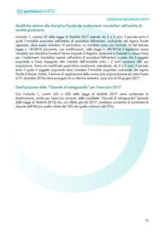 MMooddiiffiicchhee rreellaattiivvee aallllaa ddiisscciipplliinnaa ffiissccaallee ddeeii ttrraassffeerriimmeennttii iimmmmoobbiilliiaarrii nneellll’’aammbbiittoo ddii
vveennddiittee ggiiuuddiizziiaarriiee
L’articolo 1, comma 32 della Legge di Stabilità 2017 estende, da 2 a 5 anni, il periodo entro il
quale l’immobile acquistato nell’ambito di procedure fallimentari, usufruendo del regime fiscale
agevolato, deve essere rivenduto. In particolare, va ricordato come con l’articolo 16 del Decreto
Legge n. 18/2016 (convertito, con modificazioni, nella Legge n. 49/2016) il legislatore aveva
introdotto una disciplina fiscale di favore (imposte di Registro, Ipotecarie e Catastali in misura fissa)
per i trasferimenti immobiliari operati nell’ambito di procedure fallimentari, a patto che il soggetto
acquirente si fosse impegnato alla rivendita dell’immobile entro i 2 anni successivi alla sua
acquisizione. Viene ora modificata quest’ultima condizione, estendendo, da 2 a 5 anni, il periodo
entro il quale il soggetto acquirente deve rivendere l’immobile acquistato usufruendo del regime
fiscale di favore. Inoltre, il termine di applicazione della norma (che originariamente era stato fissato
al 31 dicembre 2016) viene prorogato di un ulteriore semestre, ossia sino al 30 giugno 2017.
SStteerriilliizzzzaazziioonnee ddeellllee ““CCllaauussoollee ddii ssaallvvaagguuaarrddiiaa”” ppeerr ll’’eesseerrcciizziioo 22001177
Con l’articolo 1, commi 631 e 632 della Legge di Stabilità 2017 viene confermata la
disattivazione, anche per l’esercizio corrente, delle cosiddette “clausole di salvaguardia” (previste
dalla Legge di Stabilità 2015) che, con effetto già dal 2017, avrebbero consentito di aumentare le
aliquote dell’IVA (sia quella ridotta del 10% che quella ordinaria del 22%).
18
 