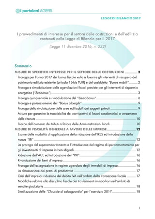 I provvedimenti di interesse per il settore delle costruzioni e dell’edilizia
contenuti nella Legge di Bilancio per il 2017
(Legge 11 dicembre 2016, n. 232)
Sommario
MISURE DI SPECIFICO INTERESSE PER IL SETTORE DELLE COSTRUZIONI ................ 2
Proroga per l’anno 2017 del bonus fiscale volto a favorire gli interventi di recupero del
patrimonio edilizio esistente (articolo 16-bis TUIR) e del cosiddetto “Bonus mobili”......... 2
Proroga e rimodulazione delle agevolazioni fiscali previste per gli interventi di risparmio
energetico (“Ecobonus”) ......................................................................................... 3
Proroga quinquennale e rimodulazione del “Sismabonus”........................................... 6
Proroga e potenziamento del “Bonus alberghi” ......................................................... 9
Proroga della rivalutazione delle aree edificabili dei soggetti privati ............................ 9
Misure per garantire la tracciabilità dei corrispettivi di lavori condominiali e versamento
delle ritenute ....................................................................................................... 10
Blocco dell’aumento dei tributi a favore delle Amministrazioni locali .......................... 10
MISURE DI FISCALITÀ GENERALE A FAVORE DELLE IMPRESE.....................................12
Esame delle modalità di applicazione della riduzione dell’IRES ed introduzione della
nuova “IRI” ......................................................................................................... 12
La proroga del superammortamento e l’introduzione del regime di iperammortamento per
gli investimenti di impresa in beni digitali................................................................ 12
Riduzione dell’ACE ed introduzione del “PIR”.......................................................... 16
Rivalutazione dei beni d’impresa ........................................................................... 16
Proroga dell’assegnazione in regime agevolato degli immobili di impresa .................. 16
La detassazione dei premi di produttività ................................................................ 17
Crisi dell’impresa: riduzione del debito IVA nell’ambito della transazione fiscale ......... 17
Modifiche relative alla disciplina fiscale dei trasferimenti immobiliari nell’ambito di
vendite giudiziarie............................................................................................... 18
Sterilizzazione delle “Clausole di salvaguardia” per l’esercizio 2017 ........................ 18
1
 