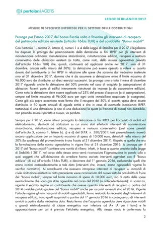 MISURE DI SPECIFICO INTERESSE PER IL SETTORE DELLE COSTRUZIONI
PPrroorrooggaa ppeerr ll’’aannnnoo 22001177 ddeell bboonnuuss ffiissccaallee vvoollttoo aa ffaavvoorriirree ggllii iinntteerrvveennttii ddii rreeccuuppeerroo
ddeell ppaattrriimmoonniioo eeddiilliizziioo eessiisstteennttee ((aarrttiiccoolloo 1166--bbiiss TTUUIIRR)) ee ddeell ccoossiiddddeettttoo ““BBoonnuuss mmoobbiillii””
Con l’articolo 1, comma 2, lettera c), numeri 1 e 4 della Legge di Stabilità per il 2017 il legislatore
ha disposto la proroga del potenziamento della detrazione ai fini IRPEF per gli interventi di
manutenzione ordinaria, manutenzione straordinaria, ristrutturazione edilizia, recupero e restauro
conservativo delle abitazioni esistenti (si tratta, come noto, della misura agevolativa prevista
dall’articolo 16-bis TUIR) che, quindi, continuerà ad applicarsi anche nel 2017, sino al 31
dicembre, ancora nella misura del 50%). La detrazione può essere operata a valere su quanto
dovuto dal contribuente ai fini IRPEF in relazione alle spese che saranno dal medesimo sostenute
sino al 31 dicembre 2017, domma che è da assumere a detrazione entro il limite massimo di
96.000 euro da distribuire sui dieci esercizi successivi. La proroga sino a tutto il mese di dicembre
2017 riguarda anche la detrazione del 50% prevista nel caso di acquisto (o assegnazione) di
abitazioni facenti parte di edifici interamente ristrutturati da imprese (o da cooperative edilizie).
Come noto la detrazione deve essere applicata sul 25% del prezzo d’acquisto (o di assegnazione),
sempre nel limite massimo di 96.000 euro per ogni unità immobiliare acquistata (o assegnata).
Come già più sopra accennato resta fermo che il recupero del 50% di quanto speso deve essere
distribuito in 10 quote annuali di eguale entità e che in caso di eventuale incapienza IRPEF,
trattandosi di una detrazione (e non di una deduzione) la quota (o frazione di quota) non detraibile,
non potendo essere riportata a nuovo, va perduta.
Sempre per il 2017, viene altresì prorogata la detrazione ai fini IRPEF per l’acquisto di mobili ed
elettrodomestici, destinati ad abitazioni su cui siano stati effettuati interventi di manutenzione
straordinaria, ristrutturazione edilizia, recupero e restauro conservativo (così come previsti
dall’articolo 3, comma 1, lettere b), c) e d) del D.P.R. n. 380/2001: tale provvedimento troverà
ancora applicazione per un importo massimo di spesa di 10.000 euro, detraibili nella misura del
50% (la scadenza del provvedimento è ora fissata al 31 dicembre 2017). Rispetto a quella che era
la formulazione della norma agevolativa in vigore fino al 31 dicembre 2016, la proroga per il
2017 del “bonus mobili” contiene una novità di rilievo: infatti, in base a quanto previsto dalla Legge
di Stabilità il 2017, nel corso dello stesso anno verrà riconosciuta l’agevolazione in parola solo a
quei soggetti che sull’abitazione da arredare hanno avviato interventi agevolati con il “bonus
edilizia” (di cui all’articolo 16-bis TUIR), a decorrere dal 1° gennaio 2016, escludendo quelli che
erano iniziati antecedentemente a tale data (interventi che, invece, erano agevolabili vigente la
vecchia normativa). Ai contribuenti che avessero intrapreso interventi di recupero su immobili di
civile abitazione esistenti in data precedente viene riconosciuto dal nuovo testo la possibilità di fruire
del “bonus mobili”, sempre nel limite massimo di spesa di 10.000 euro, ma al netto delle spese
eventualmente che sono già state agevolate nel corso del 2016 (o antecedentemente): in sostanza,
vigente il vecchio regime un contribuente che avesse operato interventi di recupero a partire dal
2014 avrebbe potuto godere del “bonus mobili” anche per acquisti avvenuti sino al 2016. Vigente
l’attuale regime gli unici acquisti di mobili agevolabili, ferma restando la necessità degli interventi di
recupero edilizio, sono quelli acquistati a partire dal 1° gennaio 2016 in conseguenza di interventi
avviati a partire dalla medesima data. Resta fermo che l’acquisto agevolato deve riguardare mobili
o grandi elettrodomestici di classe energetica non inferiore ad A+ (A per i forni) e le
apparecchiature per cui è prevista l’etichetta energetica. Allo stesso modo è confermata la
2
 