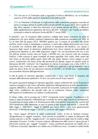 • 70% nel caso in cui l’intervento vada a riguardare l’involucro dell’edificio, con un’incidenza
superiore al 25% della superficie disperdente lorda dell’immobile
• 75% se l’intervento è finalizzato al miglioramento della prestazione energetica invernale ed
estiva e consegua almeno la qualità media prevista dal DM 26 giugno 2015. Per il rispetto di
tale ultimo requisito, si deve fare riferimento al più recente decreto del 2015, a differenza
della regolamentazione applicativa del bonus del 65% “ordinario”, per il quale dovrebbero
continuare a valere le indicazioni fornite dal DM 11 marzo 2008
In entrambi i casi, la sussistenza delle condizioni suddette deve essere asseverata da parte di
professionisti che siano abilitati mediante l’attestazione della prestazione energetica (cd. APE), di
cui al citato DM 26 giugno 2015. All’ENEA spetterà, poi, il compito di procedere alle dovute
verifiche, anche in base a metodologie a campione, in merito alle suddette dichiarazioni ed in caso
di accertata non veridicità delle stesse è prevista la decadenza dal beneficio, con ripresa a
tassazione degli importi di detrazione indebitamente fruiti, ferma restando la responsabilità del
professionista attestante, ai sensi delle disposizioni vigenti. Con una formulazione che non si può
che definire piuttosto incerta viene poi fissato a 40.000 euro, per ciascuna unità che compone
l’edificio, il tetto massimo di spese suscettibili ad essere agevolate. Non risulta, infatti, essere del
tutto chiaro se tale limite debba essere riferito alle sole ipotesi relative a lavori eseguiti su parti
comuni condominiali, che danno diritto alle percentuali più elevate, oppure se riguardi anche la
detrazione del 65% “ordinaria” che il legislatore ha ritenuto di prorogare sino a tutto il 2017. In
quest’ultimo caso, il limite di spesa relativo ai 40.000 euro applicato a tutti gli interventi – sia a
quelli che danno diritto ad una detrazione massima di 60.000 o di 30.000 euro - implicherebbe
una consistente riduzione dell’agevolazione.
In tutte le ipotesi di intervento agevolato, condominiale o meno, resta ferma la tempistica del
recupero della detrazione spettante in 10 anni, con quote annuali di pari importo.
Per quanto riguarda le tipologie di intervento agevolato, restano confermati tutti i lavori finalizzati al
risparmio energetico e già inclusi nell’ambito applicativo dell’agevolazione (a titolo esemplificativo,
cappotto dell’edificio, strutture opache verticali ed orizzontali, sostituzione di finestre comprensive
degli infissi, installazione dei pannelli solari per la produzione d’acqua calda, sostituzione
dell’impianto di riscaldamento con caldaie a condensazione).
Si ritiene, inoltre, che la proroga per il 2017 ricomprenda anche l’acquisto, l’installazione e la
messa in opera di dispositivi multimediali per il controllo da remoto degli impianti di riscaldamento,
di produzione di acqua calda o di climatizzazione delle unità abitative (interventi che a partire dal
2016 beneficiano della detrazione, ai sensi di quanto è stato disposto dall’articolo 1, comma 88,
della Legge n. 208/2015 - Legge di Stabilità per l’anno 2016 -, che rinvia genericamente
all’articolo 14 del Decreto Legge n. 63/2013, convertito nella Legge n. 90/2013).
Per i lavori eseguiti all’interno di stabili condominiali, inoltre, al fine di facilitare l’accesso
all’agevolazione ai soggetti incapienti, viene prevista la possibilità di cedere la detrazione alle
imprese esecutrici o ad altri “soggetti privati”, con esplicita esclusione degli istituti di credito e degli
intermediari finanziari. Si tratta, in buona sostanza, dell’estensione della norma in vigore già per il
2016 (che consente, per i soggetti “incapienti” - ovvero contribuenti pensionati con reddito sino a
7.500 euro o lavoratori dipendenti con reddito sino a 8.000 euro annui - di cedere il credito fiscale
4
 