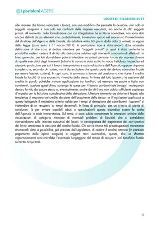 alle imprese che hanno realizzato i lavori), con una modifica che permette la cessione, non solo ai
soggetti incapienti e non solo nei confronti delle imprese esecutrici, ma anche di altri soggetti
privati. Al momento, nella formulazione con cui il legislatore ha scritto la normativa, non sono stati
ancora definiti alcuni elementi che, probabilmente, troveranno spazio nel successivo Provvedimento
del direttore dell’Agenzia delle Entrate, da adottare entro 60 giorni dalla data di entrata in vigore
della legge (ossia entro il 1° marzo 2017). In particolare, non è stata ancora data un’esatta
definizione di che cosa si debba intendere per “soggetti privati” ai quali è stata conferita la
possibilità vedersi cedere il diritto alla detrazione relativa agli interventi condominiali effettuati. In
linea generale, per tali dovrebbero potersi intendere sia privati persone fisiche sia imprese diverse
da quelle esecutrici degli interventi (tuttavia la norma è stata scritta in modo frettoloso, impreciso ed
alquanto pasticciato per cui il lavoro interpretativo e razionalizzatore dell’Agenzia appare alquanto
complesso e, secondo chi scrive, non è da escludere che questa parte del dettato normativo fiscale
per essere lasciato cadere). In ogni caso, è ammessa a favore del cessionario che riceve il credito
fiscale la facoltà di una successiva rivendita dello stesso. In linea del tutto ipotetica la cessione del
credito in parola potrebbe trovare applicazione tra familiari, ad esempio tra padre e figlio non
conviventi, qualora quest’ultimo sostenga le spese per il lavoro condominiale (magari impiegando
denaro fornito dal padre stesso o, eventualmente, anche da altri) ma non abbia sufficiente capienza
d’imposta per la fruizione complessiva della detrazione. Ulteriore elemento da chiarire è legato alla
tempistica di recupero del credito da parte dell’acquirente dello stesso: se il legislatore applicasse a
questa fattispecie il medesimo criterio valido per i tempi di detrazione dei contribuenti “capienti” si
tratterebbe di un recupero su tempi decennali. In linea di principio, per un criterio di parità di
condizioni (e per evitare possibili abusi o speculazioni) questa dovrebbe essere la scelta
dell’Agenzia in sede interpretativa. Sul tema, si sono subito concentrate le attenzioni critiche delle
Associazioni di categoria timorose di eventuali problemi di liquidità che si potrebbero
riverserebbero sulle imprese esecutrici dei lavori, in conseguenza del pagamento del corrispettivo
dei lavori attraverso la cessione del credito fiscale. Chi scrive ritiene tali preoccupazioni meramente
strumentali data la possibilità, già prevista dal Legislatore, di cedere il credito ottenuto (in parziale
pagamento delle opere eseguite) a soggetti terzi eventualità, questa, che se sfruttata
opportunamente scaricherebbe l’eventuale lungaggine del tempo di recupero del beneficio fiscale
sul terzo acquirente.
5
 