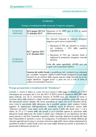 ECOBONUS
Proroga e rimodulazione delle misure per il risparmio energetico
ECOBONUS
ORDINARIO
Dal 6 giugno 2013 al
31 dicembre 2017
Detrazione ai fini IRPEF pari al 65% di quanto
effettivamente speso
ECOBONUS
CONDOMINI
Dal 1° gennaio 2017
al 31 dicembre 2021
Per interventi finalizzati al risparmio energetico
eseguiti su parti comuni condominiali:
• Detrazione al 70% per interventi su involucro
con incidenza > 25% della superficie
disperdente lorda
• Detrazione al 75% per interventi diretti a
migliorare la prestazione energetica invernale
ed estiva.
Limite alle spese agevolabili: 40.000 euro per
singola unità componente l’edificio.
Cessione del credito fiscale: è possibile per tutti i condomini (non solamente
per i cosiddetti “incapienti” cedere il credito fiscale conseguente ai costi degli
interventi sia nei confronti delle imprese esecutrici degli interventi sia di non
meglio identificati “soggetti privati” a patto che non si tratti di Istituti di
credito e di intermediari finanziari.
PPrroorrooggaa qquuiinnqquueennnnaallee ee rriimmoodduullaazziioonnee ddeell ““SSiissmmaabboonnuuss””
L’articolo 1, comma 2, lettera c), numeri 2-3 ed il comma 3 della Legge di Stabilità per il 2017
intervengono per prorogare per 5 anni (da 2017 al 2021) anche la detrazione IRPEF/IRES delle
spese sostenute, sino ad un ammontare massimo di 96.000 euro, per interventi di messa in
sicurezza statica delle abitazioni e degli immobili a destinazione produttiva, situati nelle zone ad
alta pericolosità sismica. Rispetto alla norma precedente (in vigore sino al 31 dicembre 2016),
viene rivista la percentuale della detrazione che è possibile operare, viene ampliato l’ambito
oggettivo di applicazione dell’agevolazione, includendo anche le abitazioni diverse dalle
“abitazioni principali”, viene esteso anche alla zona sismica 3 (oltre alle attuali zone 1 e 2) e
ridotto, da 10 a 5 il numero delle rate annuali in cui è possibile operare la ripartizione della
detrazione fiscale (attenzione che anche in questo caso, trattandosi di una detrazione che deve
essere operata in rate fisse, l’eventuale incapienza, totale o parziale, determina la perdita del rateo
data l’impossibilità di riportarlo a nuovo. Di conseguenza, il contribuente che intende effettuare gli
interventi agevolati per la messa in sicurezza antisismica degli edifici dovrà valutare attentamente la
possibilità di cedere il credito fiscale a terzi così come meglio illustrato più avanti). In particolare, la
percentuale di detrazione sarà pari al:
6
 