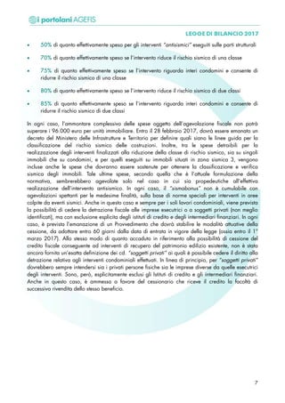 • 50% di quanto effettivamente speso per gli interventi “antisismici” eseguiti sulle parti strutturali
• 70% di quanto effettivamente speso se l’intervento riduce il rischio sismico di una classe
• 75% di quanto effettivamente speso se l’intervento riguarda interi condomini e consente di
ridurre il rischio sismico di una classe
• 80% di quanto effettivamente speso se l’intervento riduce il rischio sismico di due classi
• 85% di quanto effettivamente speso se l’intervento riguarda interi condomini e consente di
ridurre il rischio sismico di due classi
In ogni caso, l’ammontare complessivo delle spese oggetto dell’agevolazione fiscale non potrà
superare i 96.000 euro per unità immobiliare. Entro il 28 febbraio 2017, dovrà essere emanato un
decreto del Ministero delle Infrastrutture e Territorio per definire quali siano le linee guida per la
classificazione del rischio sismico delle costruzioni. Inoltre, tra le spese detraibili per la
realizzazione degli interventi finalizzati alla riduzione della classe di rischio sismico, sia su singoli
immobili che su condomini, e per quelli eseguiti su immobili situati in zona sismica 3, vengono
incluse anche le spese che dovranno essere sostenute per ottenere la classificazione e verifica
sismica degli immobili. Tale ultime spese, secondo quella che è l’attuale formulazione della
normativa, sembrerebbero agevolate solo nel caso in cui sia propedeutiche all’effettiva
realizzazione dell’intervento antisismico. In ogni caso, il “sismabonus” non è cumulabile con
agevolazioni spettanti per le medesime finalità, sulla base di norme speciali per interventi in aree
colpite da eventi sismici. Anche in questo caso e sempre per i soli lavori condominiali, viene prevista
la possibilità di cedere la detrazione fiscale alle imprese esecutrici o a soggetti privati (non meglio
identificati), ma con esclusione esplicita degli istituti di credito e degli intermediari finanziari. In ogni
caso, è prevista l’emanazione di un Provvedimento che dovrà stabilire le modalità attuative della
cessione, da adottare entro 60 giorni dalla data di entrata in vigore della legge (ossia entro il 1°
marzo 2017). Allo stesso modo di quanto accaduto in riferimento alla possibilità di cessione del
credito fiscale conseguente ad interventi di recupero del patrimonio edilizio esistente, non è stata
ancora fornita un’esatta definizione dei cd. “soggetti privati” ai quali è possibile cedere il diritto alla
detrazione relativa agli interventi condominiali effettuati. In linea di principio, per “soggetti privati”
dovrebbero sempre intendersi sia i privati persone fisiche sia le imprese diverse da quelle esecutrici
degli interventi. Sono, però, esplicitamente esclusi gli Istituti di credito e gli intermediari finanziari.
Anche in questo caso, è ammessa a favore del cessionario che riceve il credito la facoltà di
successiva rivendita dello stesso beneficio.
7
 