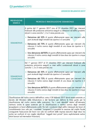 PREVENZIONE
SISMICA
PROROGA E RIMODULAZIONE SISMABONUS
SISMABONUS
A partire dal 1° gennaio 2017 sino al 31 dicembre 2021 per interventi
finalizzati alla protezione antisismica eseguiti su abitazioni ed edifici produttivi
ubicati in zone sismiche 1, 2 e 3 viene prevista una:
• Detrazione del 50% di quanto effettivamente speso per interventi sulle
parti strutturali degli immobili da ripartire in 5 annualità
• Detrazione del 70% di quanto effettivamente speso per interventi che
riducono il rischio sismico degli immobili di una classe da ripartire in 5
annualità
• Una detrazione dell’80% di quanto effettivamente speso per interventi che
riducono il rischio sismico degli immobili di due classi da ripartire in cinque
annualità
SISMABONUS
CONDOMINI
Dal 1° gennaio 2017 al 31 dicembre 2021 per interventi finalizzati alla
protezione antisismica eseguiti su interi edifici condominiali ubicati in zone
sismiche 1, 2 e 3 viene prevista una:
• Detrazione del 50% di quanto effettivamente speso per interventi sulle
parti strutturali degli immobili da ripartire in 5 annualità
• Detrazione del 75% di quanto effettivamente speso per interventi che
riducono il rischio sismico degli immobili di una classe da ripartire in 5
annualità
• Una detrazione dell’85% di quanto effettivamente speso per interventi che
riducono il rischio sismico degli immobili di due classi da ripartire in cinque
annualità
Classificazione del rischio sismico dell’edificio: entro il 28 febbraio 2017 dovrà essere emanato un
decreto del Ministero delle Infrastrutture e del Territorio per definire le linee guida per la
classificazione del rischio sismico delle costruzioni. Tra i costi detraibili relativi all’intervento
rientrano anche le spese sostenute per la classificazione e verifica sismica degli immobili
(propedeutici ai lavori effettivamente svolti). Per tutti i condomini degli edifici interessati dai lavori di
consolidamento (non solo per i cosiddetti “incapienti”) è possibile la cessione del credito fiscale
conseguente l’esecuzione dei lavori non solo nei confronti delle imprese esecutrici degli stessi ma
anche nei confronti di non meglio identificati “soggetti terzi privati” (sono esplicitamente esclusi
Istituti bancari ed intermediari finanziari).
8
 