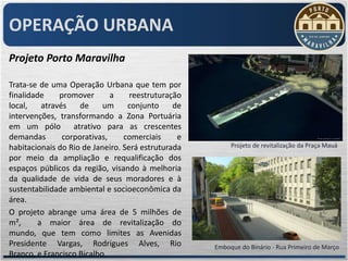 OPERAÇÃO URBANA
Projeto Porto Maravilha

Trata-se de uma Operação Urbana que tem por
finalidade     promover       a    reestruturação
local,    através    de    um     conjunto     de
intervenções, transformando a Zona Portuária
em um pólo atrativo para as crescentes
demandas        corporativas,    comerciais     e
habitacionais do Rio de Janeiro. Será estruturada        Projeto de revitalização da Praça Mauá
por meio da ampliação e requalificação dos
espaços públicos da região, visando à melhoria
da qualidade de vida de seus moradores e à
sustentabilidade ambiental e socioeconômica da
área.
O projeto abrange uma área de 5 milhões de
m²,      a maior área de revitalização do
mundo, que tem como limites as Avenidas
Presidente Vargas, Rodrigues Alves, Rio             Emboque do Binário - Rua Primeiro de Março
Branco, e Francisco Bicalho.
 
