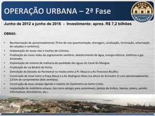 OPERAÇÃO URBANA – 2ª Fase
Junho de 2012 a junho de 2016 - Investimento: aprox. R$ 7,2 bilhões

OBRAS:

•   Reurbanização de aproximadamente 70 km de vias (pavimentação, drenagem, sinalização, iluminação, arborização
    de calçadas e canteiros);
•   Implantação de novas vias e trechos de ciclovias;
•   Finalização de novas redes de esgotamento sanitário, abastecimento de água, energia elétrica, telefonia e gás
    encanado;
•   Implantação de sistema de melhoria da qualidade das águas do Canal do Mangue;
•   Finalização de via Binário do Porto;
•   Demolição do Elevado da Perimetral no trecho entre a Pr. Mauá e a Av. Francisco Bicalho;
•   Construção de túnel entre a Praça Mauá e a Av. Rodrigues Alves (na altura do Armazém 5) com aproximadamente
    2,0 km de comprimento (dois sentidos);
•   Construção de duas rampas ligando o viaduto do Gasômetro ao Santo Cristo;
•   Implantação de mobiliário urbano, tais como abrigos para automóveis, pontos de ônibus, lixeiras, totens, painéis
    informativos, bicicletários, etc.;
 
