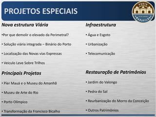 PROJETOS ESPECIAIS
Nova estrutura Viária                           Infraestrutura
•Por que demolir o elevado da Perimetral?       • Água e Esgoto

• Solução viária integrada – Binário do Porto   • Urbanização

• Localização das Novas vias Expressas          • Telecomunicação

• Veiculo Leve Sobre Trilhos

Principais Projetos                             Restauração de Patrimônios

• Píer Mauá e o Museu do Amanhã                 • Jardim do Valongo

• Museu de Arte do Rio                          • Pedra do Sal

• Porto Olímpico                                • Reurbanização do Morro da Conceição

• Transformação da Francisco Bicalho            • Outros Patrimônios
 