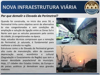 NOVA INFRAESTRUTURA VIÁRIA
Por que demolir o Elevado da Perimetral?
Quando foi construída, no início dos anos 50, a
Perimetral tinha como objetivo servir de alternativa
às vias congestionadas e sem condições de
ampliação e solução de ligação entre as Zonas Sul e
Norte sem que os veículos passassem pelo centro
da cidade, já congestionadas na época.
Hoje, estudos técnicos comprovam que a remoção
da Perimetral, já saturada, é fundamental para
melhorar o trânsito na região.
Estruturas como a do Elevado da Perimetral geram
alto custo de manutenção, além de causarem
depreciação social, econômica e cultural
(Degradação e Esvaziamento da Região) que tem a
menor densidade populacional do município.
Hoje, 17 cidades dos Estados Unidos, da Europa e
de países asiáticos já demoliram seus grandes
viadutos.
 