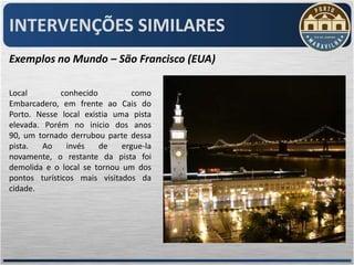 INTERVENÇÕES SIMILARES
Exemplos no Mundo – São Francisco (EUA)

Local        conhecido          como
Embarcadero, em frente ao Cais do
Porto. Nesse local existia uma pista
elevada. Porém no inicio dos anos
90, um tornado derrubou parte dessa
pista.   Ao    invés   de    ergue-la
novamente, o restante da pista foi
demolida e o local se tornou um dos
pontos turísticos mais visitados da
cidade.
 