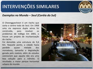 INTERVENÇÕES SIMILARES
Exemplos no Mundo – Seul (Coréia do Sul)

O Cheonggyecheon é um riacho que
corta o centro todo de Seul. Em 1968
uma via expressa dupla aérea foi
construída,    para     resolver  os
problemas de tráfego Em 2003, o
houve um projeto de reurbanização
do riacho.
Foi demolida uma estrutura de 9,4
Km. Naquele ponto, a cidade havia
perdido     quase     metade     dos
moradores, tamanha a degradação
gerada pelo viaduto, além de estudos
concluírem que aquela não era uma
boa solução para o trânsito. O
resultado: o maior parque horizontal
urbano do mundo.
 