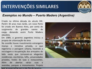 INTERVENÇÕES SIMILARES
Exemplos no Mundo – Puerto Madero (Argentina)
Criado na última década do século XIX.
Porém 30 anos mais tarde, um novo Porto
foi criado em Buenos Aires, por conta do
surgimento de grandes navios de
carga, deixando assim Purto Madero
obsoleto.
Em 1989, o governo argentino iniciou o
projeto de urbanização da área
Na ocasião houve investimento estrangeiro
maciço e iniciativa privada, o que
regenerou a paisagem urbana, havendo a
reciclagem e recuperação dos armazéns do
lado oeste que tornaram-se elegantes
residências, escritórios, lofts, universidades
privadas, hotéis de luxo e restaurantes.
Além de abertas várias ruas e
avenidas, parques e monumentos. Projeto
que se assemelha com o do Rio de Janeiro.
 