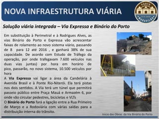 NOVA INFRAESTRUTURA VIÁRIA
Solução viária integrada – Via Expressa e Binário do Porto
Em substituição à Perimetral e à Rodrigues Alves, as
vias Binário do Porto e Expressa vão acrescentar
faixas de rolamento ao novo sistema viário, passando
de 8 para 12 até 2016 , e ganhará 38% de sua
capacidade. De acordo com Estudo de Tráfego da
operação, por onde trafegavam 7.600 veículos nas
duas vias juntas) por hora em horário de
pico, passarão, no novo sistema, 10.500 veículos por
hora
A Via Expressa vai ligar a área da Candelária à
Avenida Brasil e à Ponte Rio-Niterói. Ela terá pistas
nos dois sentidos. A Via terá um túnel que permitirá
passeio público entre Praça Mauá e Armazém 6, por
onde vão circular pedestres, bicicletas e VLTs
O Binário do Porto fará a ligação entre a Rua Primeiro
de Março e a Rodoviária com várias saídas para a
distribuição interna do trânsito.
                                                         Inicio das Obras da Via Binário do Porto
 