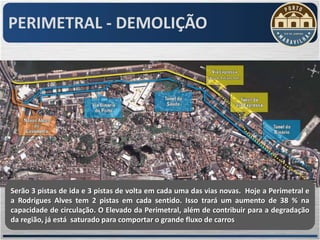 PERIMETRAL - DEMOLIÇÃO




Serão 3 pistas de ida e 3 pistas de volta em cada uma das vias novas. Hoje a Perimetral e
a Rodrigues Alves tem 2 pistas em cada sentido. Isso trará um aumento de 38 % na
capacidade de circulação. O Elevado da Perimetral, além de contribuir para a degradação
da região, já está saturado para comportar o grande fluxo de carros
 