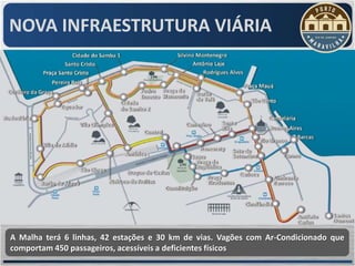 NOVA INFRAESTRUTURA VIÁRIA




A Malha terá 6 linhas, 42 estações e 30 km de vias. Vagões com Ar-Condicionado que
comportam 450 passageiros, acessíveis a deficientes físicos
 