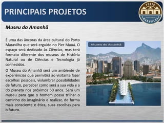 PRINCIPAIS PROJETOS
Museu do Amanhã

É uma das âncoras da área cultural do Porto
Maravilha que será erguido no Píer Mauá. O
espaço será dedicado às Ciências, mas terá
formato diferente dos museus de História
Natural ou de Ciências e Tecnologia já
conhecidos.
O Museu do Amanhã será um ambiente de
experiências que permitirá ao visitante fazer
escolhas pessoais, vislumbrar possibilidades
de futuro, perceber como será a sua vida e a
do planeta nos próximos 50 anos. Será um
museu para que o homem possa trilhar o
caminho do imaginário e realizar, de forma
mais consciente e ética, suas escolhas para
o futuro.
 