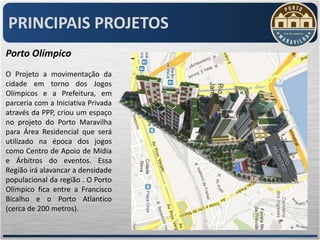 PRINCIPAIS PROJETOS
Porto Olímpico
O Projeto a movimentação da
cidade em torno dos Jogos
Olímpicos e a Prefeitura, em
parceria com a Iniciativa Privada
através da PPP, criou um espaço
no projeto do Porto Maravilha
para Área Residencial que será
utilizado na época dos jogos
como Centro de Apoio de Mídia
e Árbitros do eventos. Essa
Região irá alavancar a densidade
populacional da região . O Porto
Olimpico fica entre a Francisco
Bicalho e o Porto Atlantico
(cerca de 200 metros).
 
