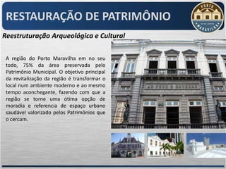 RESTAURAÇÃO DE PATRIMÔNIO
Reestruturação Arqueológica e Cultural

 A região do Porto Maravilha em no seu
 todo, 75% da área preservada pelo
 Patrimônio Municipal. O objetivo principal
 da revitalização da região é transformar o
 local num ambiente moderno e ao mesmo
 tempo aconchegante, fazendo com que a
 região se torne uma ótima opção de
 moradia e referencia de espaço urbano
 saudável valorizado pelos Patrimônios que
 o cercam.
 
