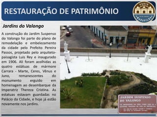 RESTAURAÇÃO DE PATRIMÔNIO
Jardins do Valongo
A construção do Jardim Suspenso
do Valongo foi parte do plano de
remodelação e embelezamento
da cidade pelo Prefeito Pereira
Passos, projetado pelo arquiteto-
paisagista Luis Rey e inaugurado
em 1906. Ali foram acolhidas as
quatro estátuas de mármore
Carrara - Marte, Ceres, Vênus e
Juno,      remanescentes        do
monumento         erguido      em
homenagem ao desembarque da
Imperatriz Thereza Cristina. As
estatuas estavam guardadas no
Palácio da Cidade, e hoje já estão
novamente nos jardins.
 